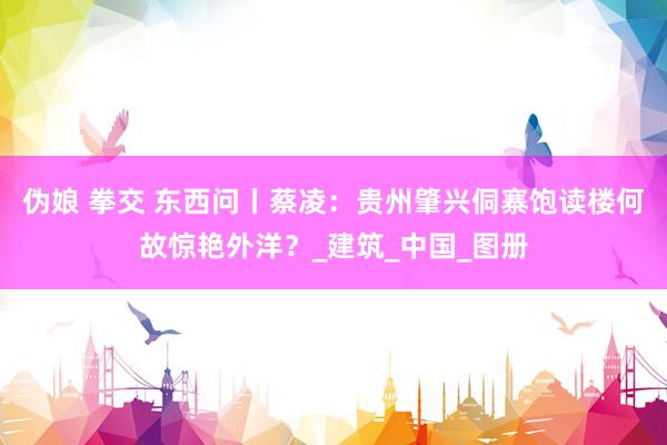 伪娘 拳交 东西问丨蔡凌：贵州肇兴侗寨饱读楼何故惊艳外洋？_建筑_中国_图册