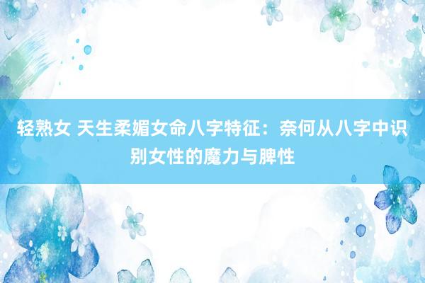 轻熟女 天生柔媚女命八字特征：奈何从八字中识别女性的魔力与脾性