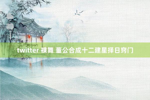 twitter 裸舞 董公合成十二建星择日窍门