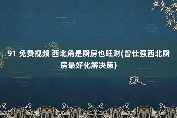 91 免费视频 西北角是厨房也旺财(曾仕强西北厨房最好化解决策)
