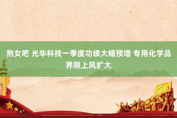 熟女吧 光华科技一季度功绩大幅预增 专用化学品界限上风扩大