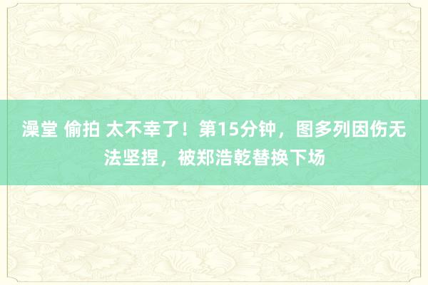 澡堂 偷拍 太不幸了！第15分钟，图多列因伤无法坚捏，被郑浩乾替换下场