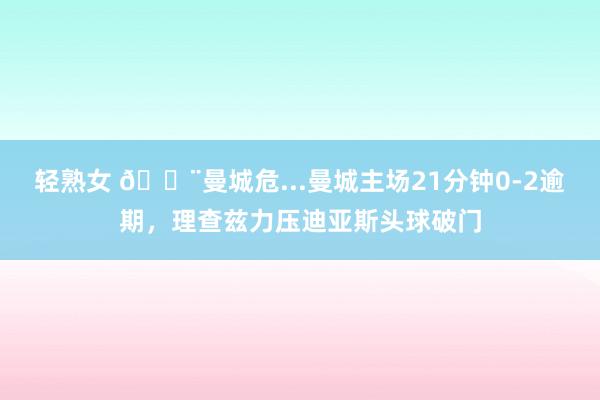 轻熟女 😨曼城危...曼城主场21分钟0-2逾期，理查兹力压迪亚斯头球破门