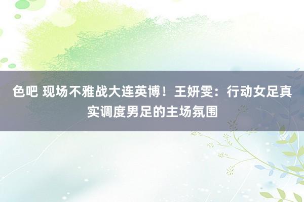 色吧 现场不雅战大连英博！王妍雯：行动女足真实调度男足的主场氛围