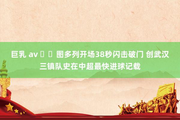 巨乳 av ⚡️图多列开场38秒闪击破门 创武汉三镇队史在中超最快进球记载