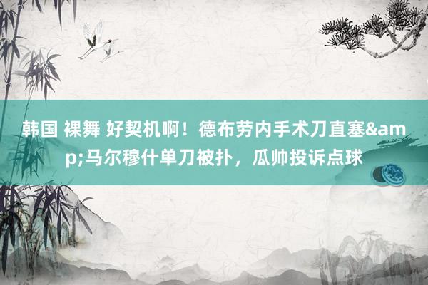 韩国 裸舞 好契机啊！德布劳内手术刀直塞&马尔穆什单刀被扑，瓜帅投诉点球