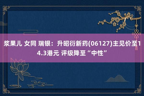 浆果儿 女同 瑞银：升昭衍新药(06127)主见价至14.3港元 评级降至“中性”