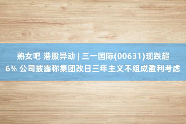 熟女吧 港股异动 | 三一国际(00631)现跌超6% 公司披露称集团改日三年主义不组成盈利考虑