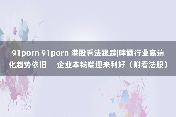 91porn 91porn 港股看法跟踪|啤酒行业高端化趋势依旧     企业本钱端迎来利好（附看法股）