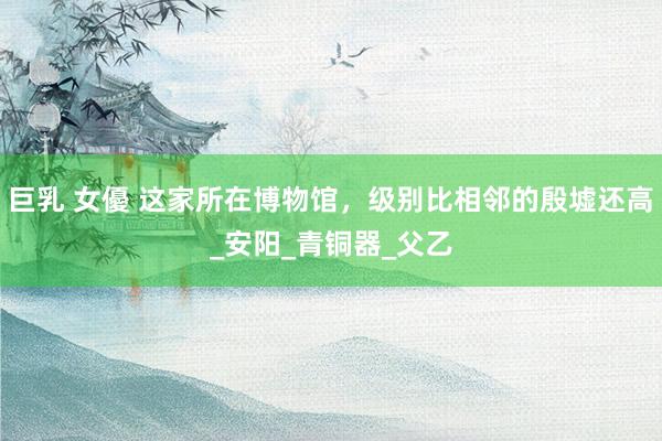 巨乳 女優 这家所在博物馆，级别比相邻的殷墟还高_安阳_青铜器_父乙