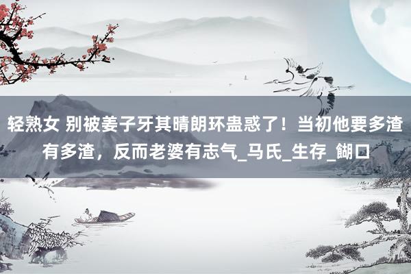 轻熟女 别被姜子牙其晴朗环蛊惑了！当初他要多渣有多渣，反而老婆有志气_马氏_生存_餬口