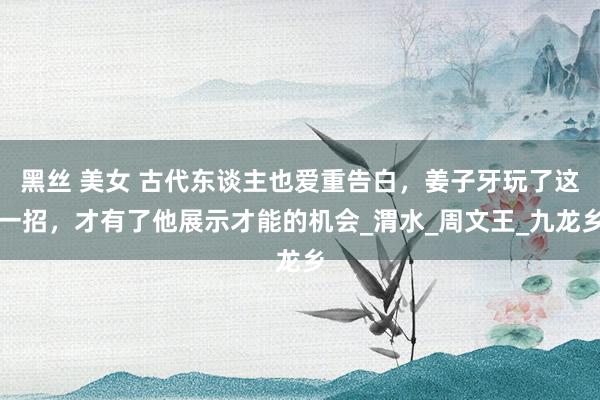 黑丝 美女 古代东谈主也爱重告白，姜子牙玩了这一招，才有了他展示才能的机会_渭水_周文王_九龙乡