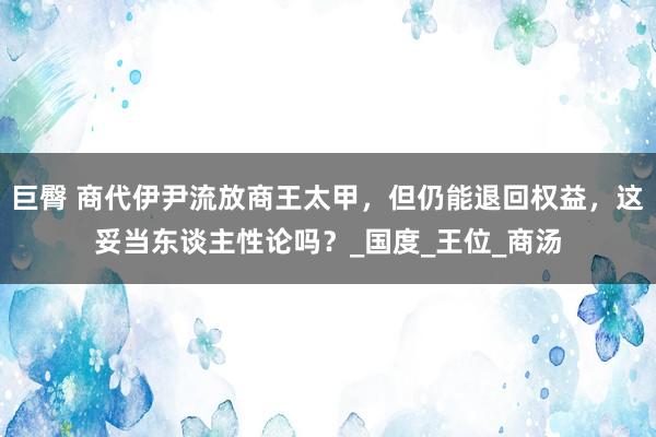 巨臀 商代伊尹流放商王太甲，但仍能退回权益，这妥当东谈主性论吗？_国度_王位_商汤
