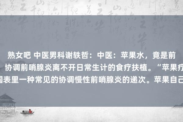 熟女吧 中医男科谢轶哲:中医:苹果水,竟是前哨腺炎的“荫藏妙手”!协调前哨腺炎离不开日常生计的食疗扶植。“苹果疗法”是当今国表里一种常见的协调慢性前哨腺炎的递次。苹果自己养分价值很高,常常吃苹果是有助于...