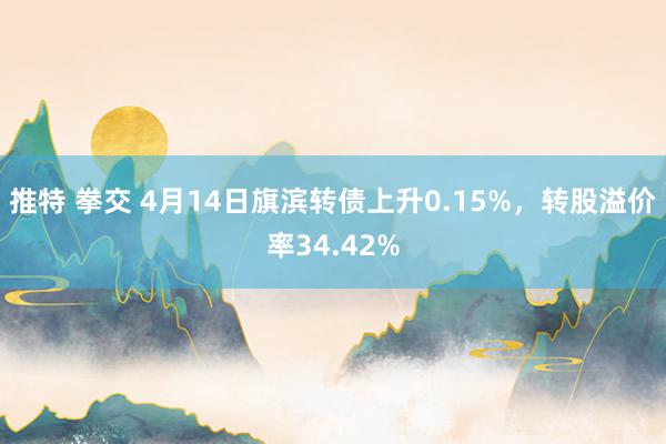 推特 拳交 4月14日旗滨转债上升0.15%，转股溢价率34.42%