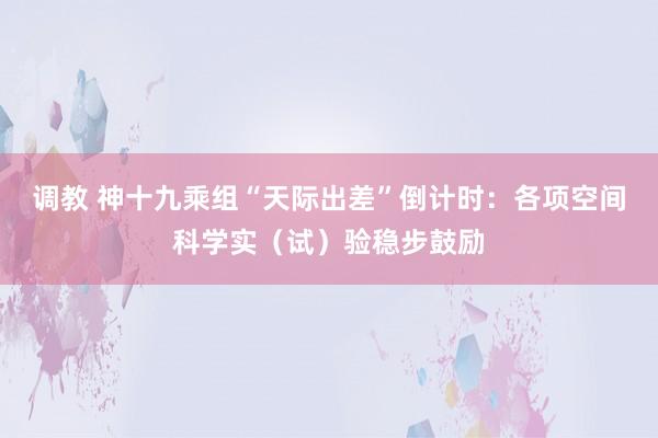 调教 神十九乘组“天际出差”倒计时：各项空间科学实（试）验稳步鼓励