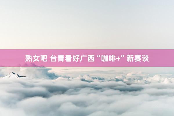 熟女吧 台青看好广西“咖啡+”新赛谈
