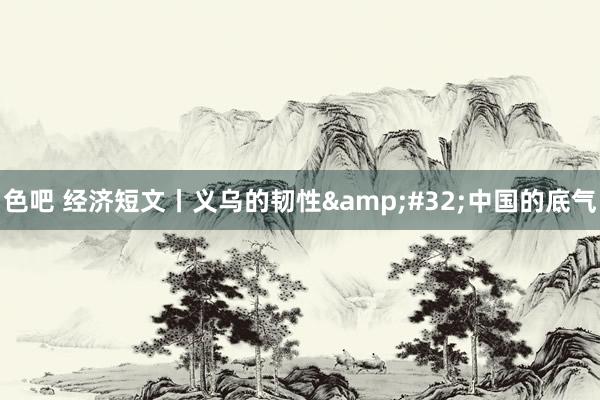 色吧 经济短文丨义乌的韧性&#32;中国的底气