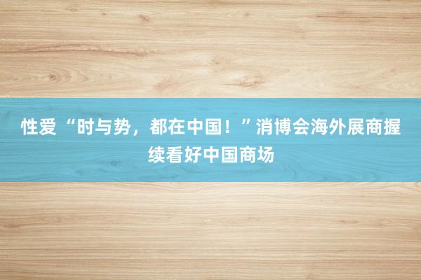 性爱 “时与势，都在中国！”消博会海外展商握续看好中国商场