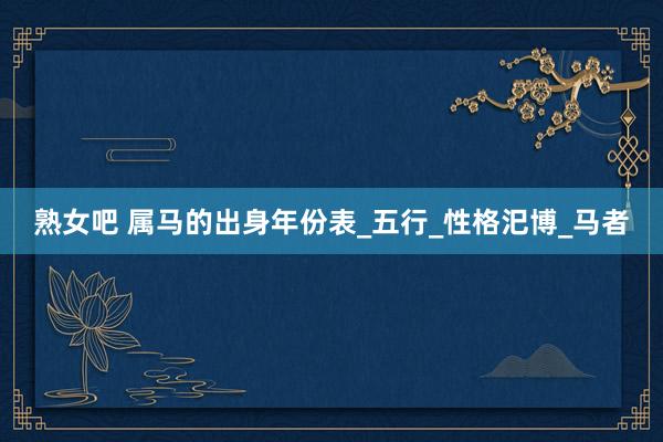 熟女吧 属马的出身年份表_五行_性格汜博_马者