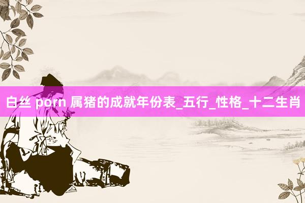 白丝 porn 属猪的成就年份表_五行_性格_十二生肖