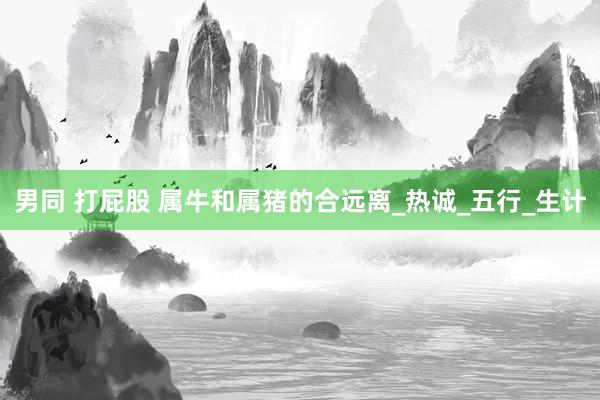 男同 打屁股 属牛和属猪的合远离_热诚_五行_生计