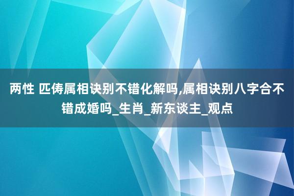两性 匹俦属相诀别不错化解吗，属相诀别八字合不错成婚吗_生肖_新东谈主_观点