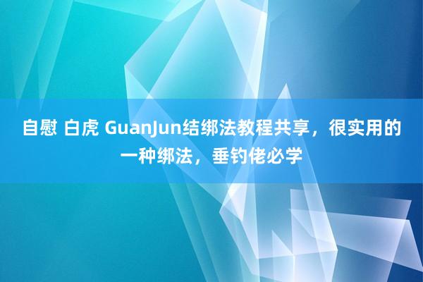 自慰 白虎 GuanJun结绑法教程共享，很实用的一种绑法，垂钓佬必学