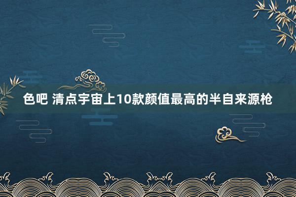 色吧 清点宇宙上10款颜值最高的半自来源枪
