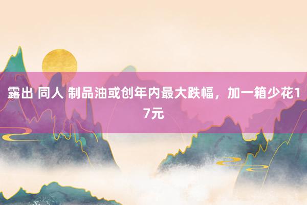 露出 同人 制品油或创年内最大跌幅，加一箱少花17元