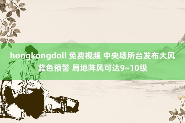 hongkongdoll 免费视频 中央场所台发布大风蓝色预警 局地阵风可达9~10级