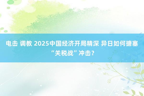 电击 调教 2025中国经济开局精深 异日如何搪塞“关税战”冲击？