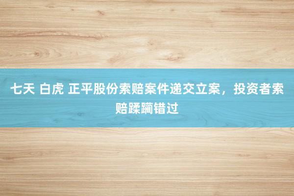 七天 白虎 正平股份索赔案件递交立案，投资者索赔蹂躏错过