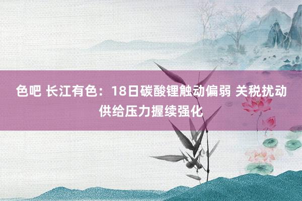 色吧 长江有色：18日碳酸锂触动偏弱 关税扰动供给压力握续强化