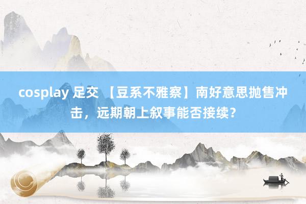 cosplay 足交 【豆系不雅察】南好意思抛售冲击，远期朝上叙事能否接续？