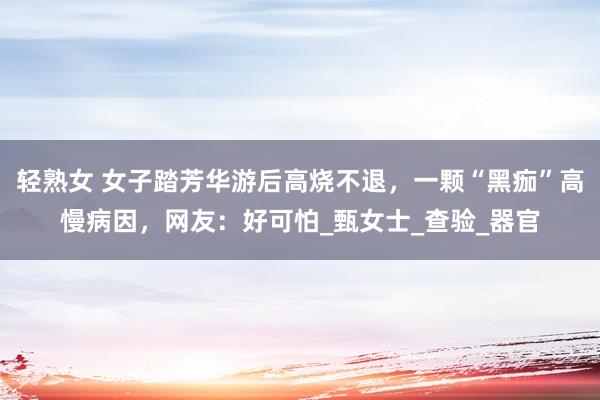 轻熟女 女子踏芳华游后高烧不退，一颗“黑痂”高慢病因，网友：好可怕_甄女士_查验_器官