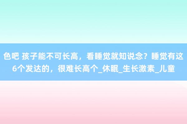 色吧 孩子能不可长高，看睡觉就知说念？睡觉有这6个发达的，很难长高个_休眠_生长激素_儿童