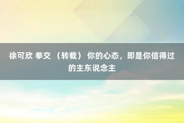 徐可欣 拳交 （转载） 你的心态，即是你信得过的主东说念主