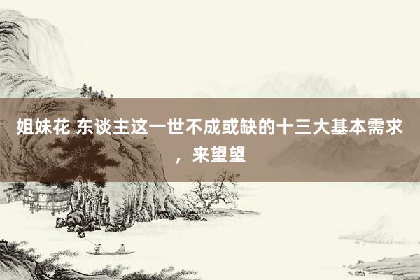 姐妹花 东谈主这一世不成或缺的十三大基本需求，来望望