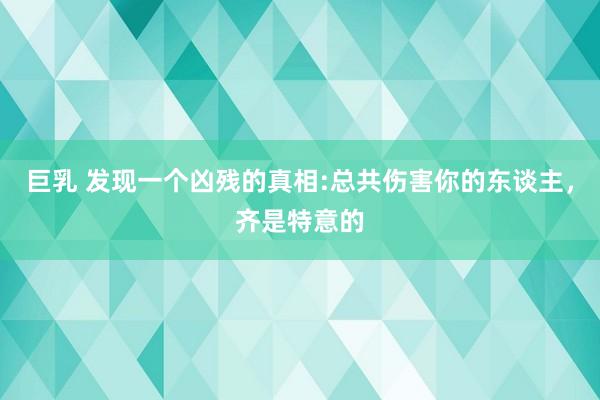 巨乳 发现一个凶残的真相:总共伤害你的东谈主，齐是特意的