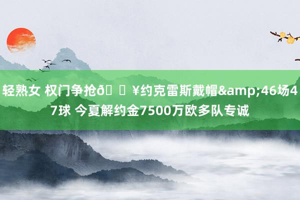 轻熟女 权门争抢🔥约克雷斯戴帽&46场47球 今夏解约金7500万欧多队专诚