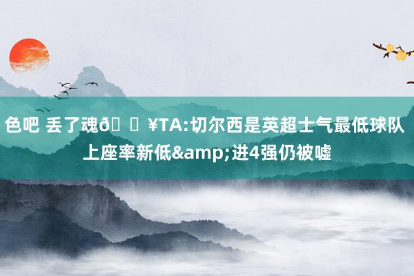色吧 丢了魂😥TA:切尔西是英超士气最低球队 上座率新低&进4强仍被嘘