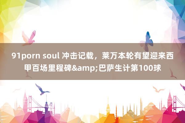 91porn soul 冲击记载，莱万本轮有望迎来西甲百场里程碑&巴萨生计第100球