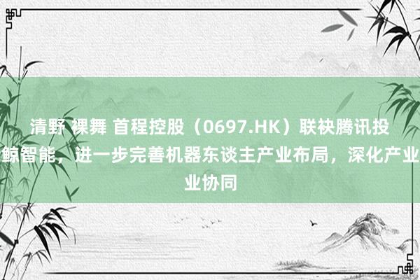 清野 裸舞 首程控股（0697.HK）联袂腾讯投资云鲸智能，进一步完善机器东谈主产业布局，深化产业协同