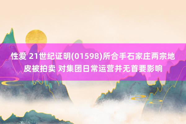 性爱 21世纪证明(01598)所合手石家庄两宗地皮被拍卖 对集团日常运营并无首要影响