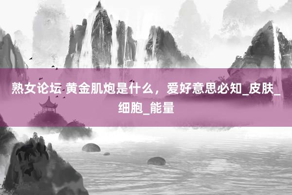 熟女论坛 黄金肌炮是什么，爱好意思必知_皮肤_细胞_能量