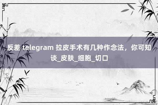 反差 telegram 拉皮手术有几种作念法，你可知谈_皮肤_细胞_切口