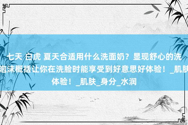 七天 白虎 夏天合适用什么洗面奶？显现舒心的洗面奶推选：泡沫概括让你在洗脸时能享受到好意思好体验！_肌肤_身分_水润
