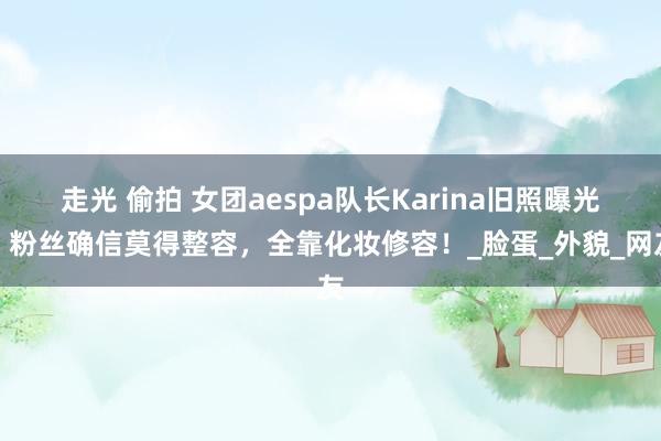 走光 偷拍 女团aespa队长Karina旧照曝光，粉丝确信莫得整容，全靠化妆修容！_脸蛋_外貌_网友