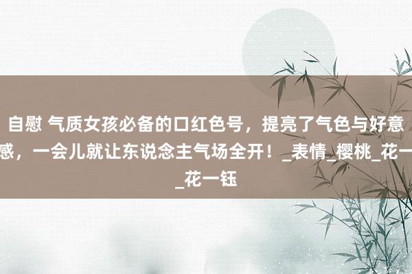 自慰 气质女孩必备的口红色号，提亮了气色与好意思感，一会儿就让东说念主气场全开！_表情_樱桃_花一钰